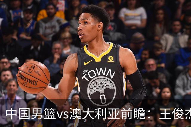 中国男篮vs澳大利亚前瞻：王俊杰徐昕或领衔年轻阵容 杨瀚森无缘大名单